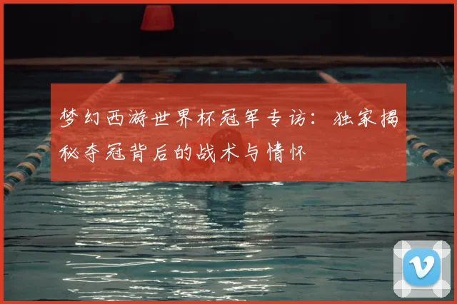 梦幻西游世界杯冠军专访：独家揭秘夺冠背后的战术与情怀