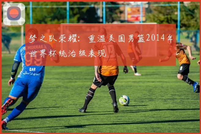 梦之队荣耀：重温美国男篮2014年世界杯统治级表现