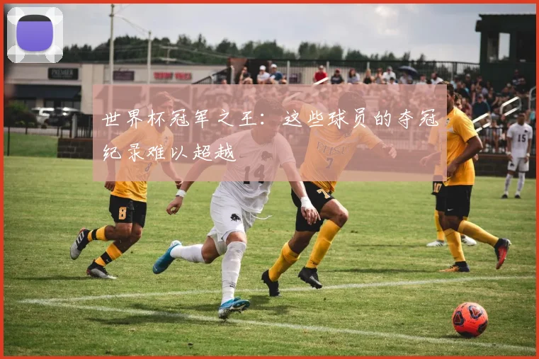 世界杯冠军之王:这些球员的夺冠纪录难以超越