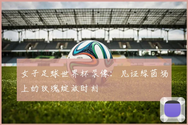 女子足球世界杯录像：见证绿茵场上的玫瑰绽放时刻