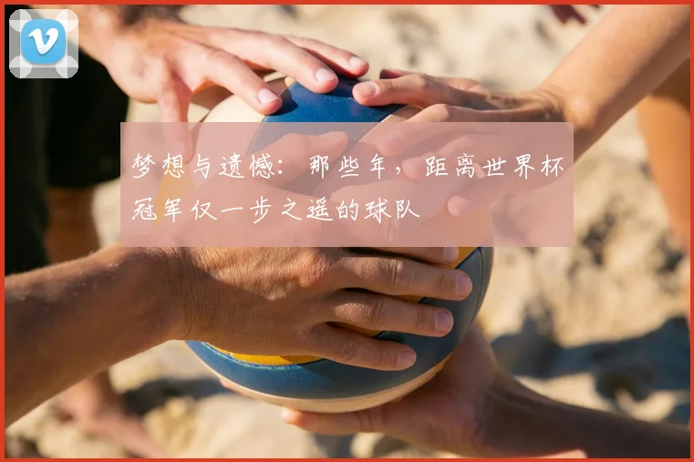 梦想与遗憾：那些年，距离世界杯冠军仅一步之遥的球队
