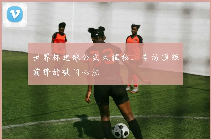 世界杯进球公式大揭秘:专访顶级前锋的破门心法
