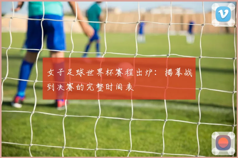 女子足球世界杯赛程出炉：揭幕战到决赛的完整时间表