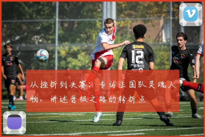 从挫折到决赛:专访法国队灵魂人物,讲述晋级之路的转折点