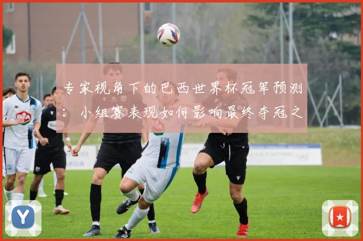 专家视角下的巴西世界杯冠军预测:小组赛表现如何影响最终夺冠之路