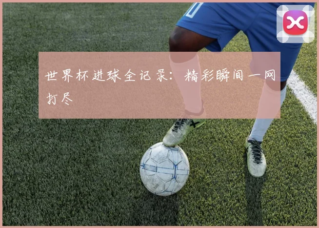 世界杯进球全记录:精彩瞬间一网打尽
