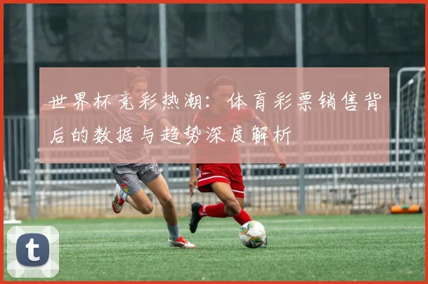 世界杯竞彩热潮:体育彩票销售背后的数据与趋势深度解析