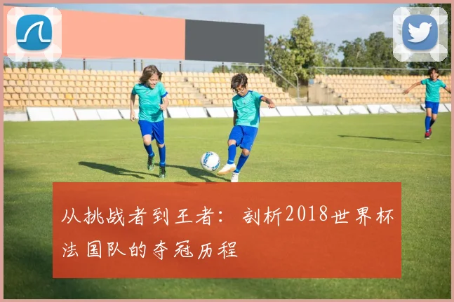 从挑战者到王者:剖析2018世界杯法国队的夺冠历程