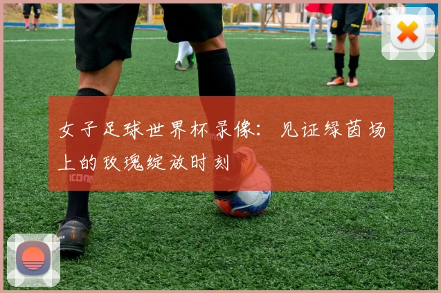 女子足球世界杯录像：见证绿茵场上的玫瑰绽放时刻