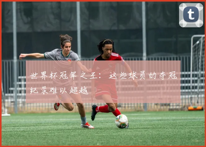 世界杯冠军之王:这些球员的夺冠纪录难以超越