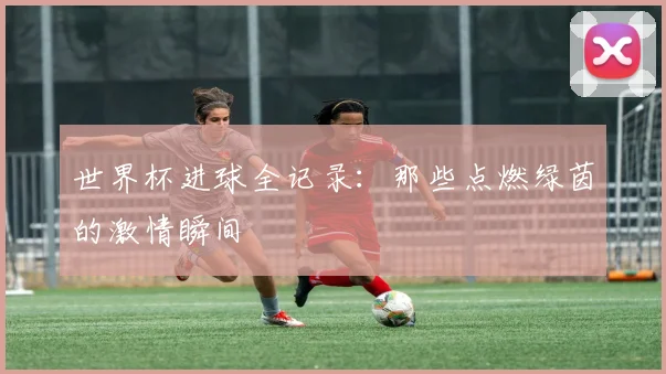 世界杯进球全记录:那些点燃绿茵的激情瞬间