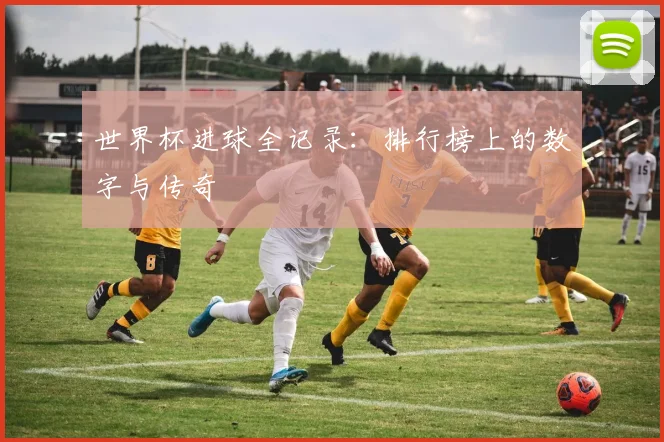 世界杯进球全记录:排行榜上的数字与传奇