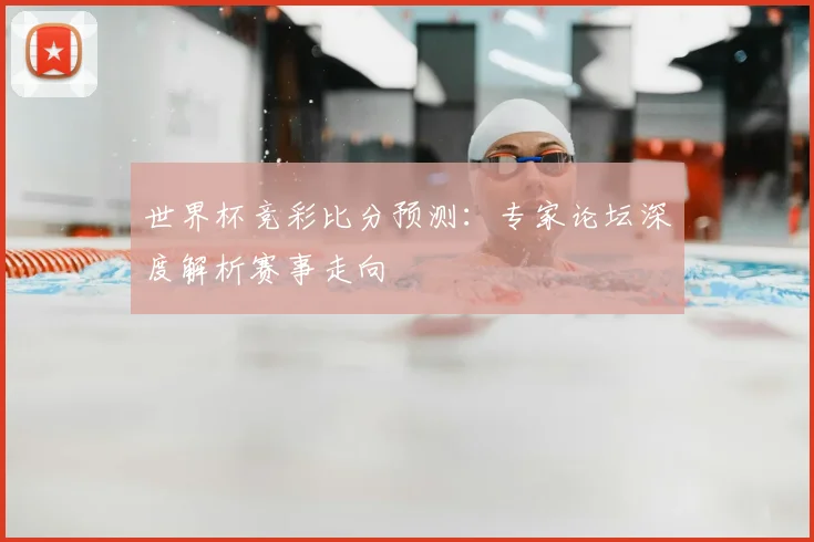 世界杯竞彩比分预测:专家论坛深度解析赛事走向